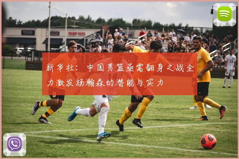 新华社：中国男篮亟需翻身之战全力激发杨瀚森的潜能与实力