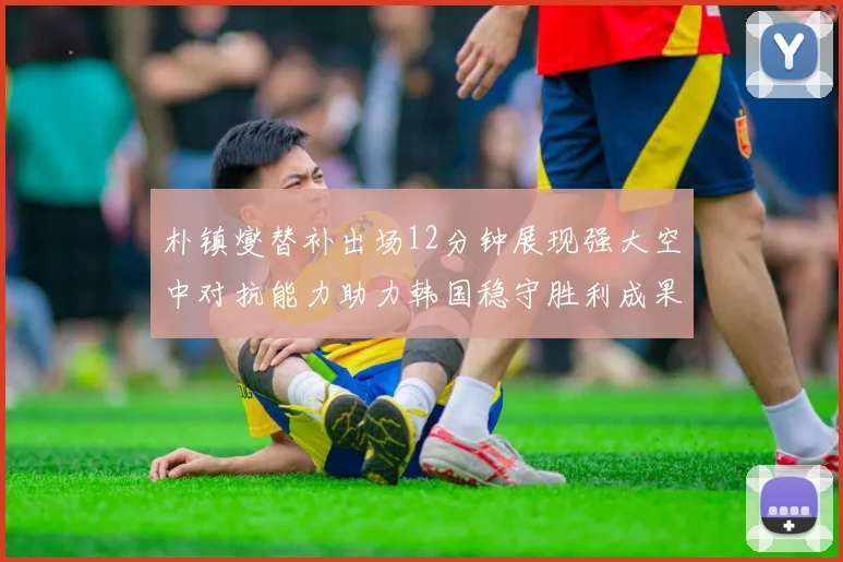 朴镇燮替补出场12分钟展现强大空中对抗能力助力韩国稳守胜利成果