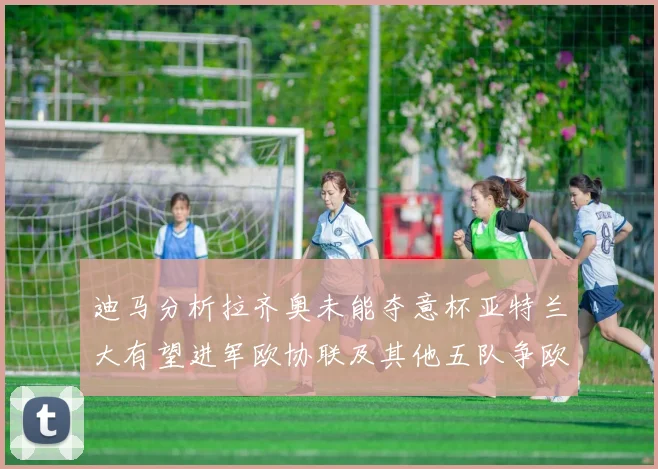 迪马分析拉齐奥未能夺意杯亚特兰大有望进军欧协联及其他五队争欧联资格