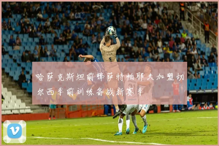 哈萨克斯坦前锋萨特帕耶夫加盟切尔西季前训练备战新赛季