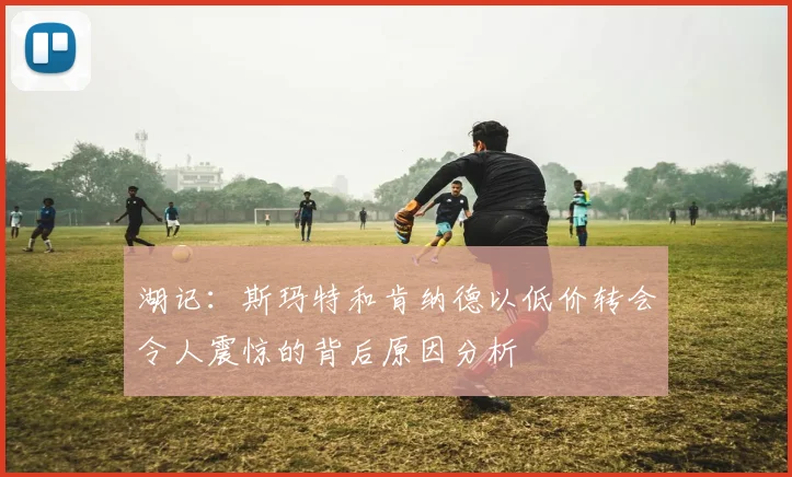 湖记：斯玛特和肯纳德以低价转会令人震惊的背后原因分析