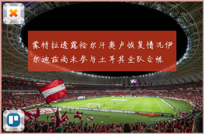 蒙特拉透露恰尔汗奥卢恢复情况伊尔迪兹尚未参与土耳其全队合练