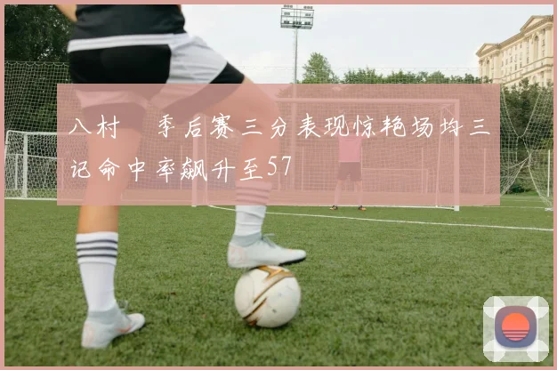 八村塁季后赛三分表现惊艳场均三记命中率飙升至57