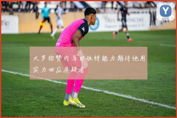 大罗称赞内马尔独特能力期待他用实力回应质疑者