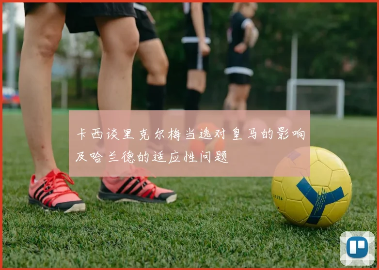 卡西谈里克尔梅当选对皇马的影响及哈兰德的适应性问题
