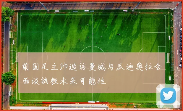 前国足主帅造访曼城与瓜迪奥拉会面谈执教未来可能性