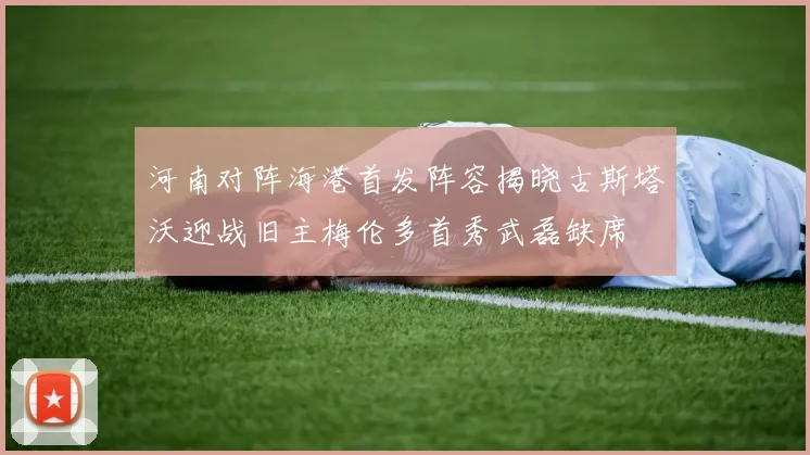 河南对阵海港首发阵容揭晓古斯塔沃迎战旧主梅伦多首秀武磊缺席