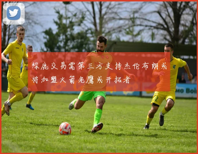 绿鹿交易需第三方支持杰伦布朗或将加盟火箭老鹰或开拓者