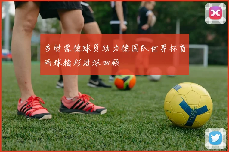 多特蒙德球员助力德国队世界杯首两球精彩进球回顾
