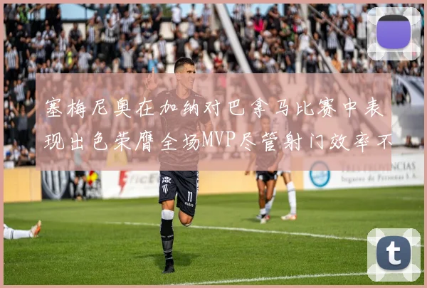 塞梅尼奥在加纳对巴拿马比赛中表现出色荣膺全场MVP尽管射门效率不佳
