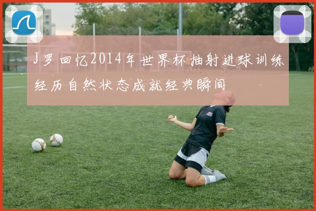 J罗回忆2014年世界杯抽射进球训练经历自然状态成就经典瞬间
