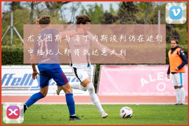 尤文图斯与马丁内斯谈判仍在进行中经纪人即将抵达意大利