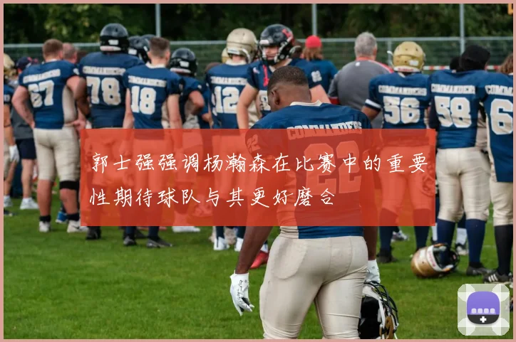 郭士强强调杨瀚森在比赛中的重要性期待球队与其更好磨合