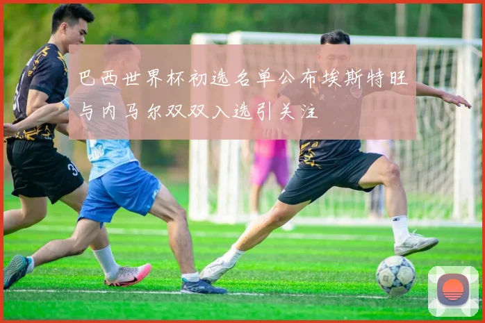 巴西世界杯初选名单公布埃斯特旺与内马尔双双入选引关注