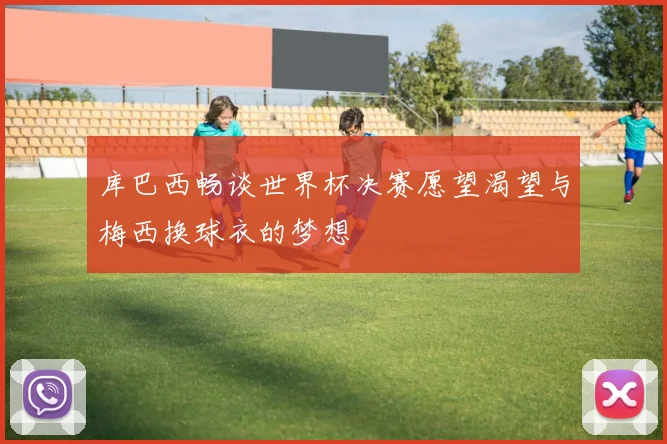 库巴西畅谈世界杯决赛愿望渴望与梅西换球衣的梦想